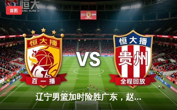 辽宁男篮加时险胜广东，赵继伟33分导演逆转好戏