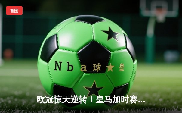 欧冠惊天逆转！皇马加时赛3-2绝杀拜仁，维尼修斯造点本泽马戴帽