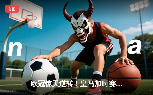 欧冠惊天逆转！皇马加时赛3-2绝杀拜仁，维尼修斯双响贝林厄姆制胜